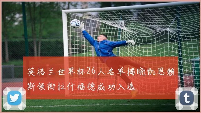 英格兰世界杯26人名单揭晓凯恩赖斯领衔拉什福德成功入选