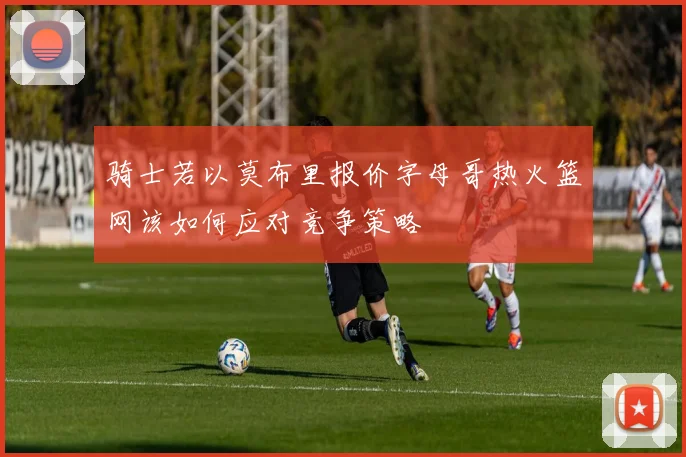 骑士若以莫布里报价字母哥热火篮网该如何应对竞争策略