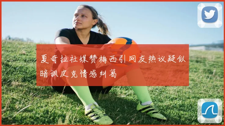 夏奇拉社媒赞梅西引网友热议疑似暗讽皮克情感纠葛
