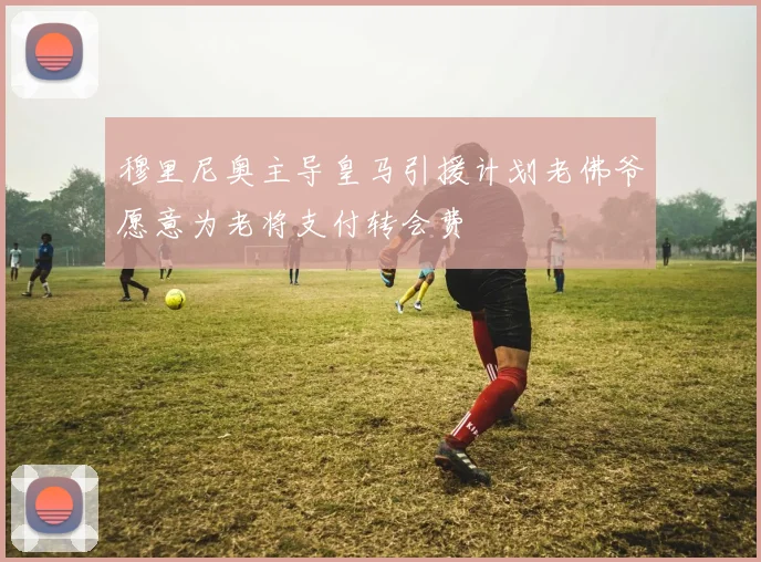 穆里尼奥主导皇马引援计划老佛爷愿意为老将支付转会费