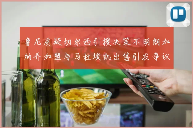 鲁尼质疑切尔西引援决策不明朗加纳乔加盟与马杜埃凯出售引发争议