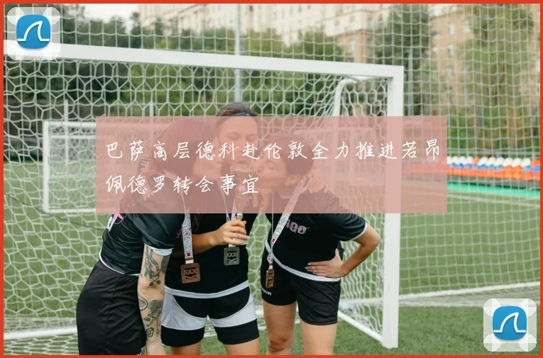巴萨高层德科赴伦敦全力推进若昂佩德罗转会事宜