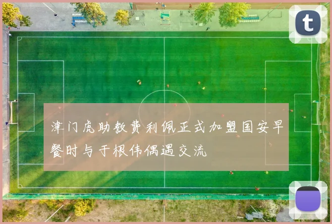 津门虎助教费利佩正式加盟国安早餐时与于根伟偶遇交流