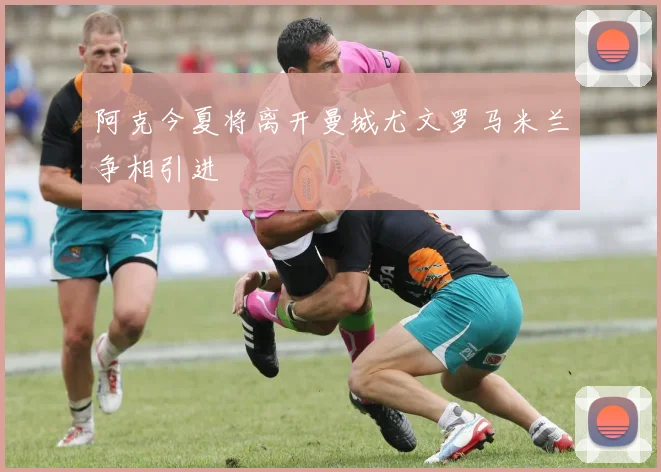 阿克今夏将离开曼城尤文罗马米兰争相引进