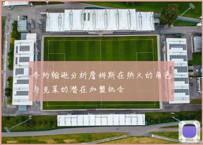 乔约翰逊分析詹姆斯在热火的角色与克莱的潜在加盟机会