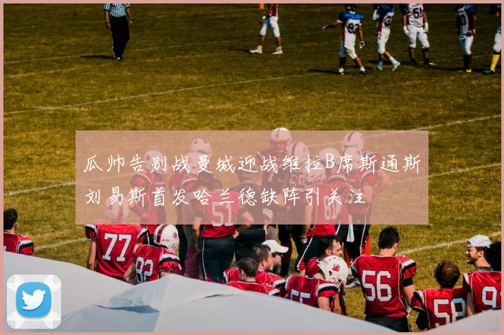 瓜帅告别战曼城迎战维拉B席斯通斯刘易斯首发哈兰德缺阵引关注