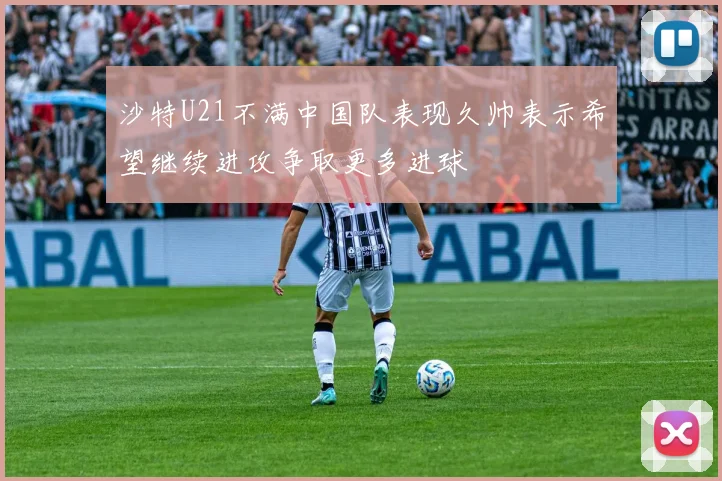 沙特U21不满中国队表现久帅表示希望继续进攻争取更多进球