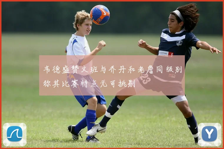 韦德盛赞文班与乔丹和老詹同级别称其比赛特点无可挑剔