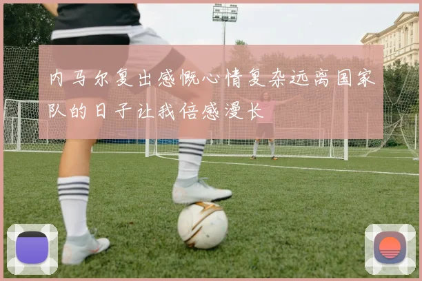 内马尔复出感慨心情复杂远离国家队的日子让我倍感漫长