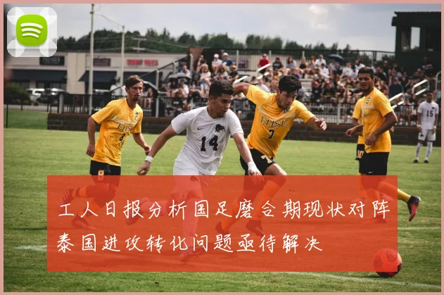 工人日报分析国足磨合期现状对阵泰国进攻转化问题亟待解决