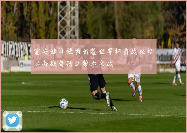 富安健洋强调借鉴世界杯首战经验以备战哥斯达黎加之战