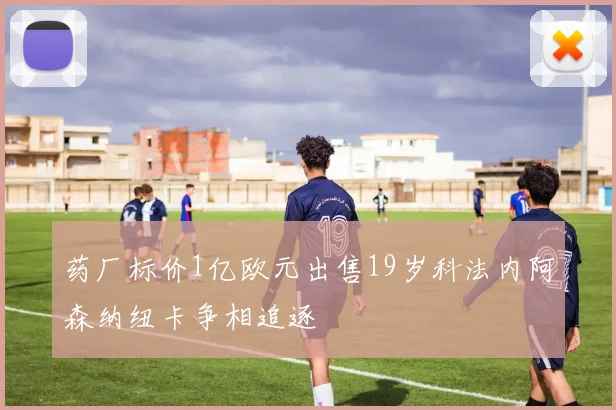 药厂标价1亿欧元出售19岁科法内阿森纳纽卡争相追逐