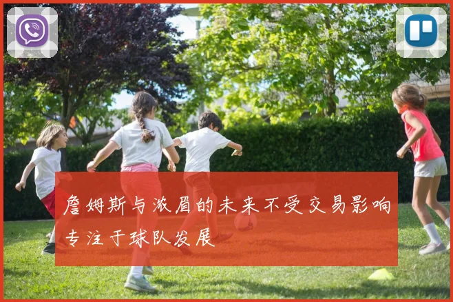 詹姆斯与浓眉的未来不受交易影响专注于球队发展