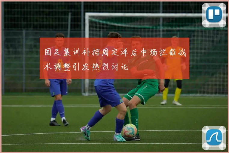 国足集训补招周定洋后中场拦截战术调整引发热烈讨论